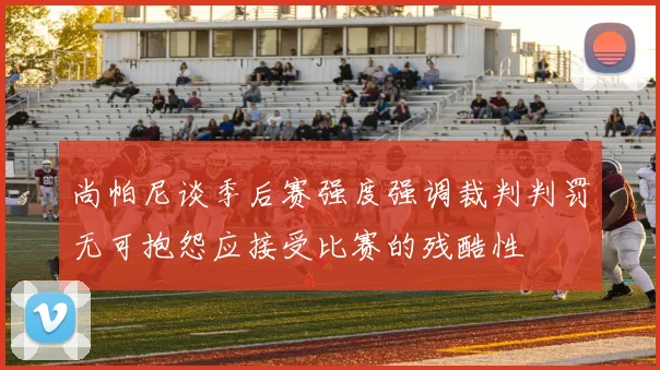 尚帕尼谈季后赛强度强调裁判判罚无可抱怨应接受比赛的残酷性