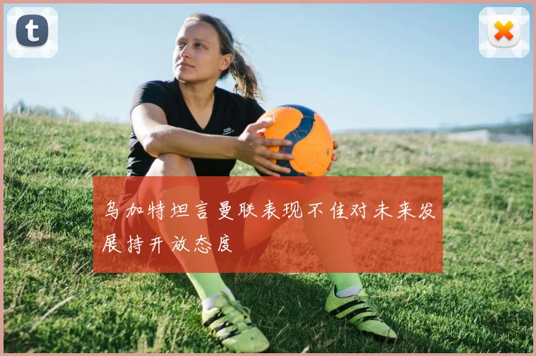 乌加特坦言曼联表现不佳对未来发展持开放态度