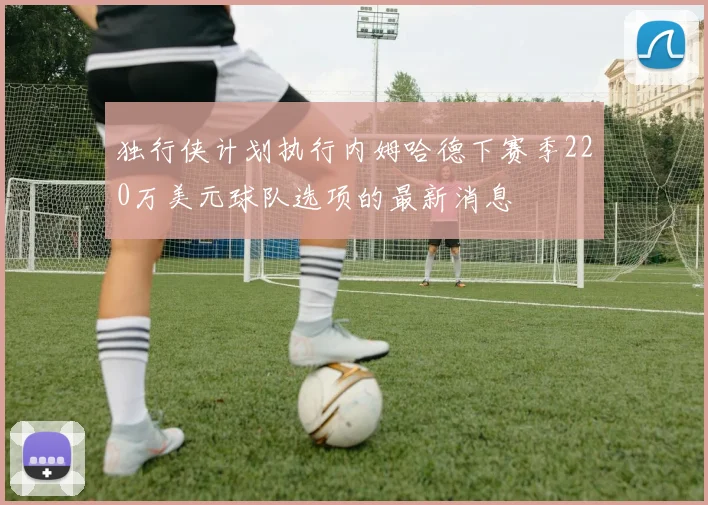 独行侠计划执行内姆哈德下赛季220万美元球队选项的最新消息
