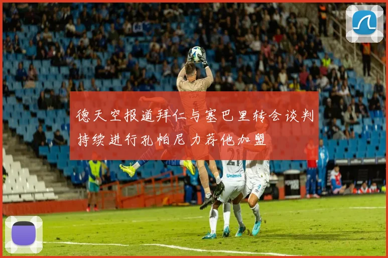 德天空报道拜仁与塞巴里转会谈判持续进行孔帕尼力荐他加盟