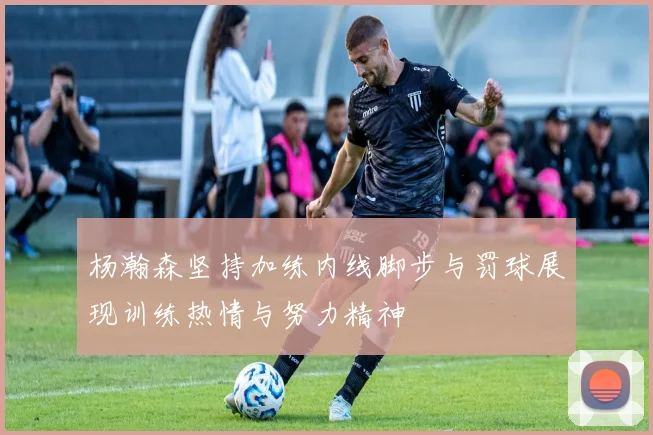 杨瀚森坚持加练内线脚步与罚球展现训练热情与努力精神