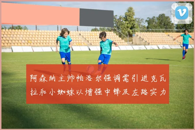 阿森纳主帅帕洛尔强调需引进克瓦拉和小蜘蛛以增强中锋及左路实力