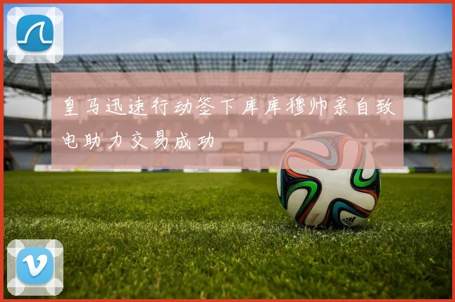 皇马迅速行动签下库库穆帅亲自致电助力交易成功