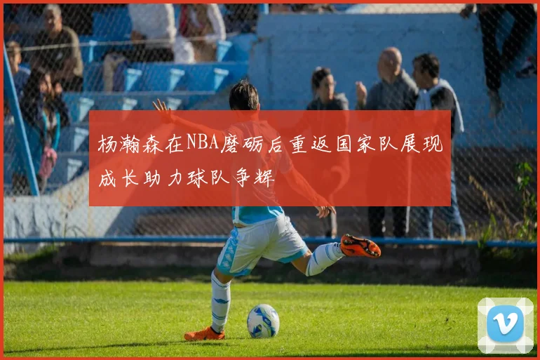 杨瀚森在NBA磨砺后重返国家队展现成长助力球队争辉