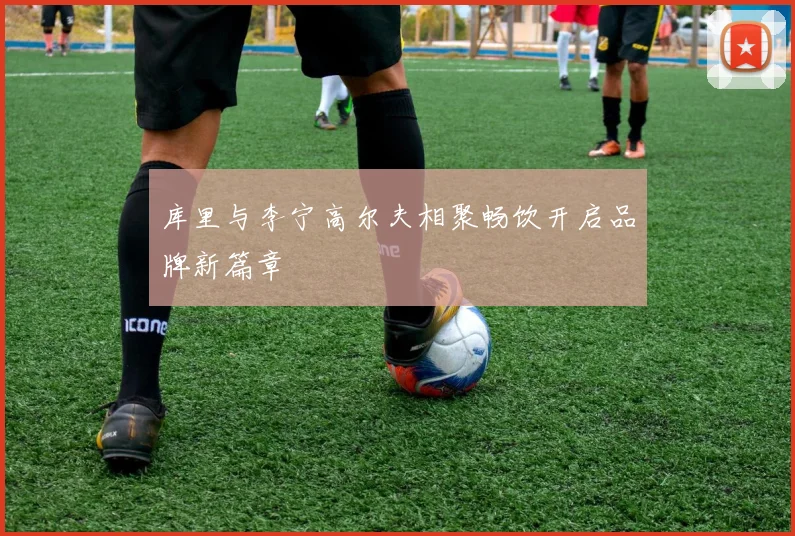 库里与李宁高尔夫相聚畅饮开启品牌新篇章