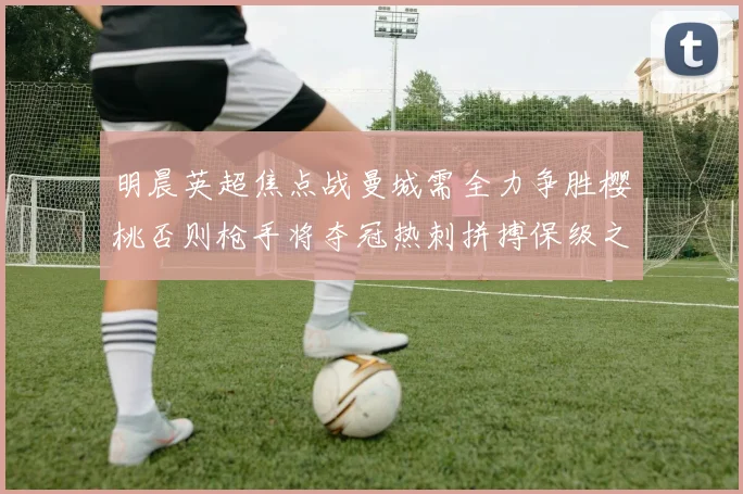明晨英超焦点战曼城需全力争胜樱桃否则枪手将夺冠热刺拼搏保级之路