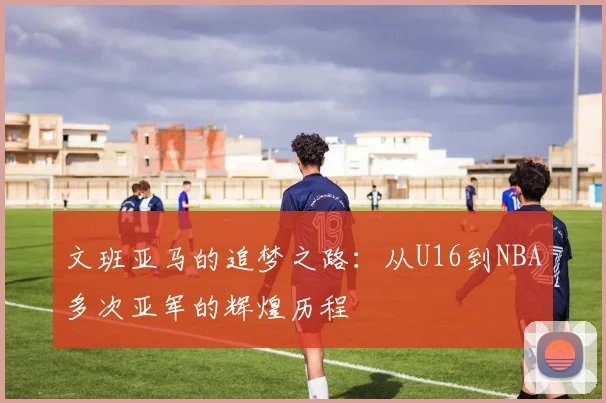 文班亚马的追梦之路：从U16到NBA多次亚军的辉煌历程