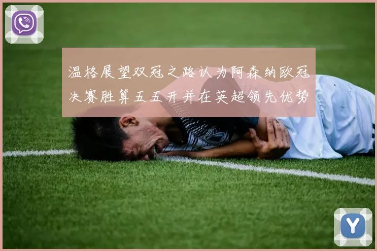 温格展望双冠之路认为阿森纳欧冠决赛胜算五五开并在英超领先优势明显