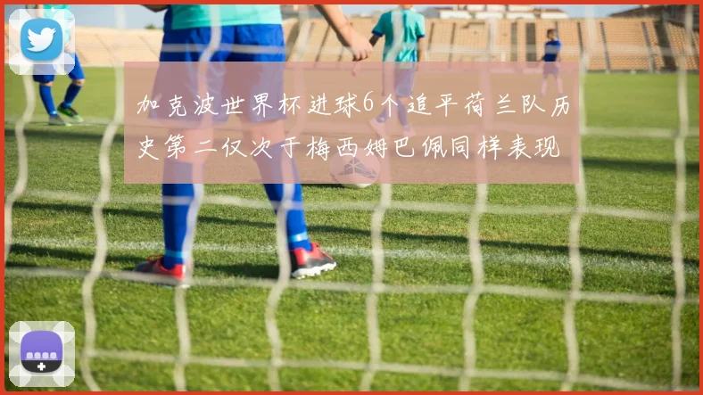 加克波世界杯进球6个追平荷兰队历史第二仅次于梅西姆巴佩同样表现出色