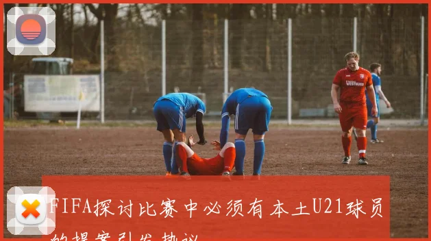 FIFA探讨比赛中必须有本土U21球员的提案引发热议