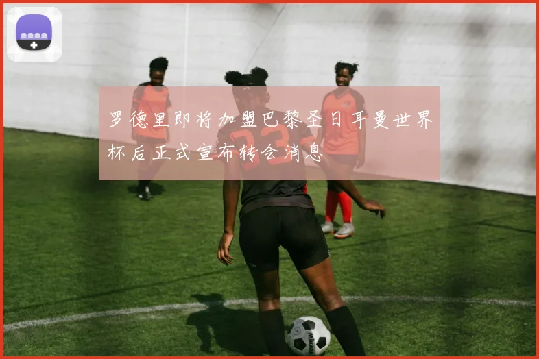 罗德里即将加盟巴黎圣日耳曼世界杯后正式宣布转会消息