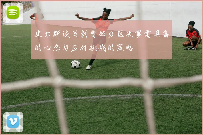 皮尔斯谈马刺晋级分区决赛需具备的心态与应对挑战的策略
