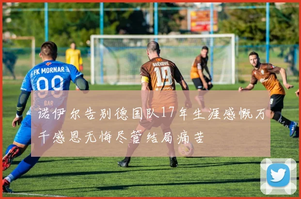 诺伊尔告别德国队17年生涯感慨万千感恩无悔尽管结局痛苦