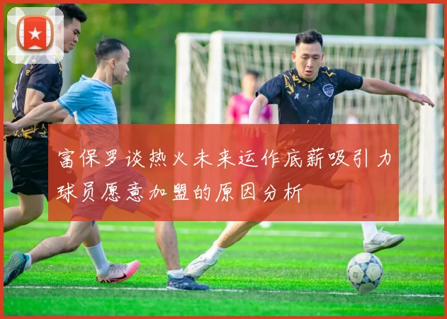 富保罗谈热火未来运作底薪吸引力球员愿意加盟的原因分析