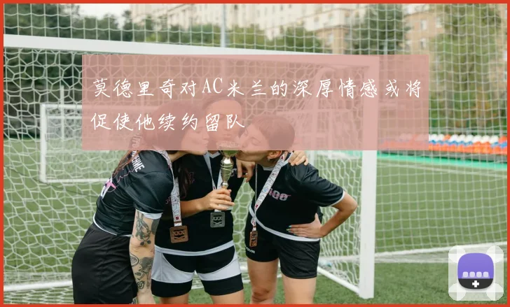 莫德里奇对AC米兰的深厚情感或将促使他续约留队