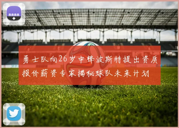 勇士队向26岁中锋波斯特提出资质报价薪资专家揭秘球队未来计划