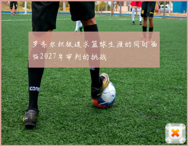 罗齐尔积极追求篮球生涯的同时面临2027年审判的挑战