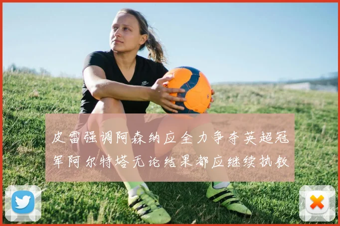 皮雷强调阿森纳应全力争夺英超冠军阿尔特塔无论结果都应继续执教