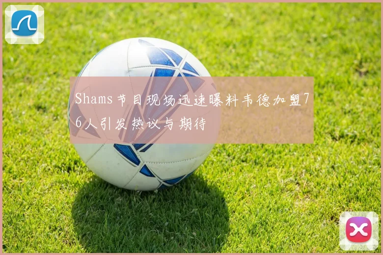 Shams节目现场迅速曝料韦德加盟76人引发热议与期待