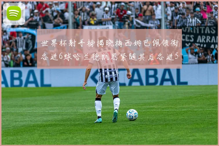 世界杯射手榜揭晓梅西姆巴佩领衔各进6球哈兰德凯恩紧随其后各进5球