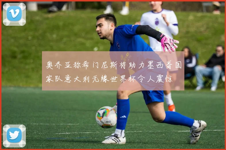 奥乔亚称希门尼斯将助力墨西哥国家队意大利无缘世界杯令人震惊