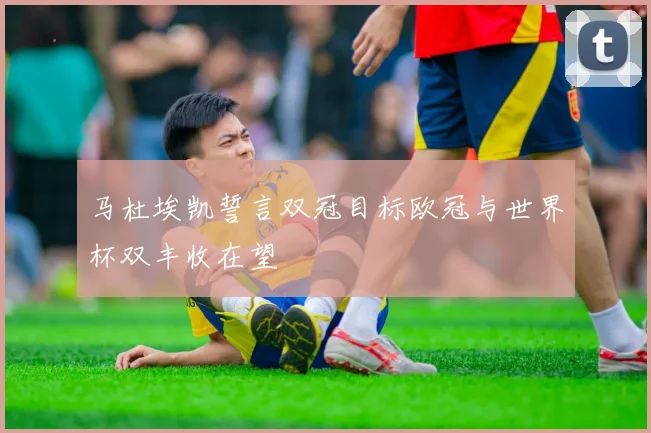 马杜埃凯誓言双冠目标欧冠与世界杯双丰收在望